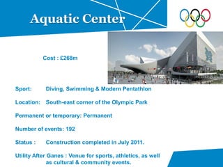 Aquatic Center
Sport: Diving, Swimming & Modern Pentathlon
Location: South-east corner of the Olympic Park
Permanent or temporary: Permanent
Number of events: 192
Status : Construction completed in July 2011.
Utility After Ganes : Venue for sports, athletics, as well
as cultural & community events.
Cost : £268m
 