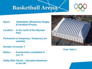 Basketball Arena
Sport: Basketball ,Wheelchair Rugby
& Handball (Finals).
Location: In the north of the Olympic
Park
Permanent or temporary: Temporary (re-
useable)
Number of events: 7
Status : Construction completed in
Jun 11.
Utility After Ganes : relocated elsewhere
in the UK
Cost :£42 m
 