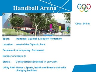 Handball Arena
Sport: Handball, Goalball & Modern Pentathlon
Location: west of the Olympic Park
Permanent or temporary: Permanent
Number of events: 6
Status : Construction completed in July 2011.
Utility After Ganes : Sports, health and fitness club with
changing facilities
Cost : £44 m
 