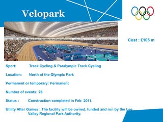 Velopark
Sport: Track Cycling & Paralympic Track Cycling
Location: North of the Olympic Park
Permanent or temporary: Permanent
Number of events: 28
Status : Construction completed in Feb 2011.
Utility After Games : The facility will be owned, funded and run by the Lee
Valley Regional Park Authority.
Cost : £105 m
 