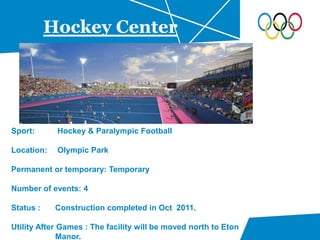 Hockey Center
Sport: Hockey & Paralympic Football
Location: Olympic Park
Permanent or temporary: Temporary
Number of events: 4
Status : Construction completed in Oct 2011.
Utility After Games : The facility will be moved north to Eton
Manor.
 