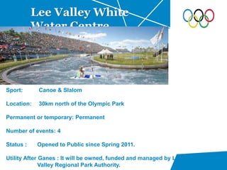 Lee Valley White
Water Centre
Sport: Canoe & Slalom
Location: 30km north of the Olympic Park
Permanent or temporary: Permanent
Number of events: 4
Status : Opened to Public since Spring 2011.
Utility After Ganes : It will be owned, funded and managed by Lee
Valley Regional Park Authority.
 