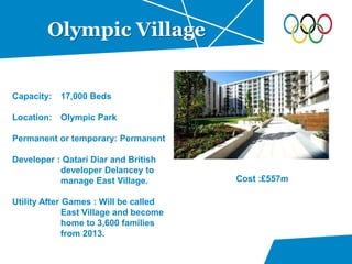 Olympic Village
Capacity: 17,000 Beds
Location: Olympic Park
Permanent or temporary: Permanent
Developer : Qatari Diar and British
developer Delancey to
manage East Village.
Utility After Games : Will be called
East Village and become
home to 3,600 families
from 2013.
Cost :£557m
 