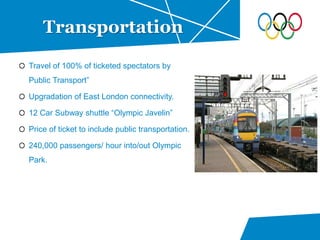 Travel of 100% of ticketed spectators by
Public Transport”
Upgradation of East London connectivity.
12 Car Subway shuttle “Olympic Javelin”
Price of ticket to include public transportation.
240,000 passengers/ hour into/out Olympic
Park.
Transportation
 