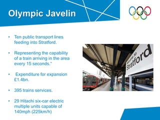 Olympic Javelin
• Ten public transport lines
feeding into Stratford.
• Representing the capability
of a train arriving in the area
every 15 seconds.“
• Expenditure for expansion
£1.4bn.
• 395 trains services.
• 29 Hitachi six-car electric
multiple units capable of
140mph (225km/h)
 