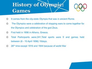 It comes from the city-state Olympia that was in ancient Rome.
The Olympics were a celebration of stopping wars to come together for
the Olympics and celebration of the god Zeus.
First held in 1896 in Athens, Greece.
Total Participants were:241,Total sports were 9 and games held
between (6 - 15 April 1896) 10days.
26th time except 1916 and 1944 because of world War
History of Olympic:
Games
 