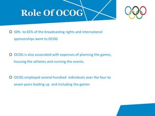 50% to 65% of the broadcasting rights and international
sponsorships went to OCOG
OCOG is also associated with expenses of planning the games,
housing the athletes and running the events.
OCOG employed several hundred individuals over the four to
seven years leading up and including the games
Role Of OCOG
 