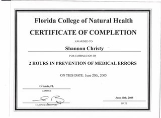Florida College of Natural Health
CERTIFICATE OF COMPLETION
AWARDED TO
Shannon Christy --
FOR COMPLETION. OF
2 HOURS IN PREVENTION OF MEDICAL ERRORS
ON THIS DATE: June 20th, 2005
Orlando, FL
CAMPUS
--YiS June 20th, 2005
DATE
CAMPUSDfiliic~
 