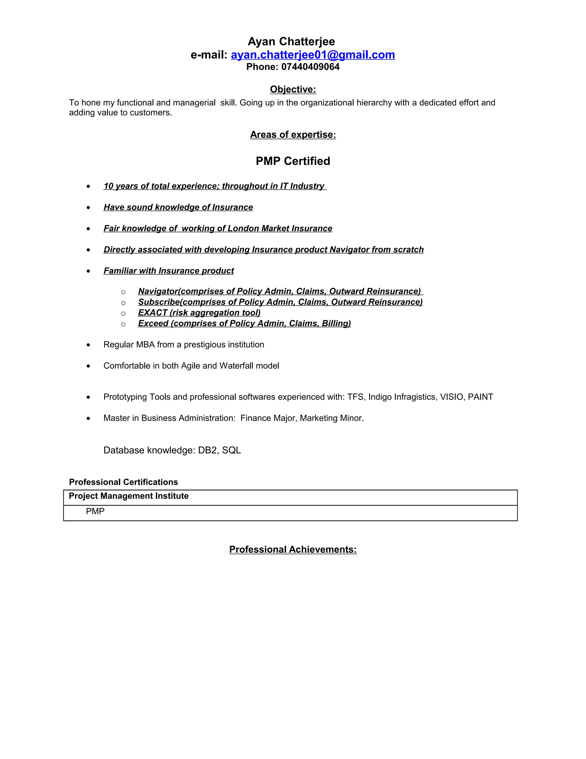 Ayan Chatterjee
e-mail: ayan.chatterjee01@gmail.com
Phone: 07440409064
Objective:
To hone my functional and managerial skill. Going up in the organizational hierarchy with a dedicated effort and
adding value to customers.
Areas of expertise:
PMP Certified
• 10 years of total experience; throughout in IT Industry
• Have sound knowledge of Insurance
• Fair knowledge of working of London Market Insurance
• Directly associated with developing Insurance product Navigator from scratch
• Familiar with Insurance product
o Navigator(comprises of Policy Admin, Claims, Outward Reinsurance)
o Subscribe(comprises of Policy Admin, Claims, Outward Reinsurance)
o EXACT (risk aggregation tool)
o Exceed (comprises of Policy Admin, Claims, Billing)
• Regular MBA from a prestigious institution
• Comfortable in both Agile and Waterfall model
• Prototyping Tools and professional softwares experienced with: TFS, Indigo Infragistics, VISIO, PAINT
• Master in Business Administration: Finance Major, Marketing Minor.
Database knowledge: DB2, SQL
Professional Certifications
Project Management Institute
PMP
Professional Achievements:
 
