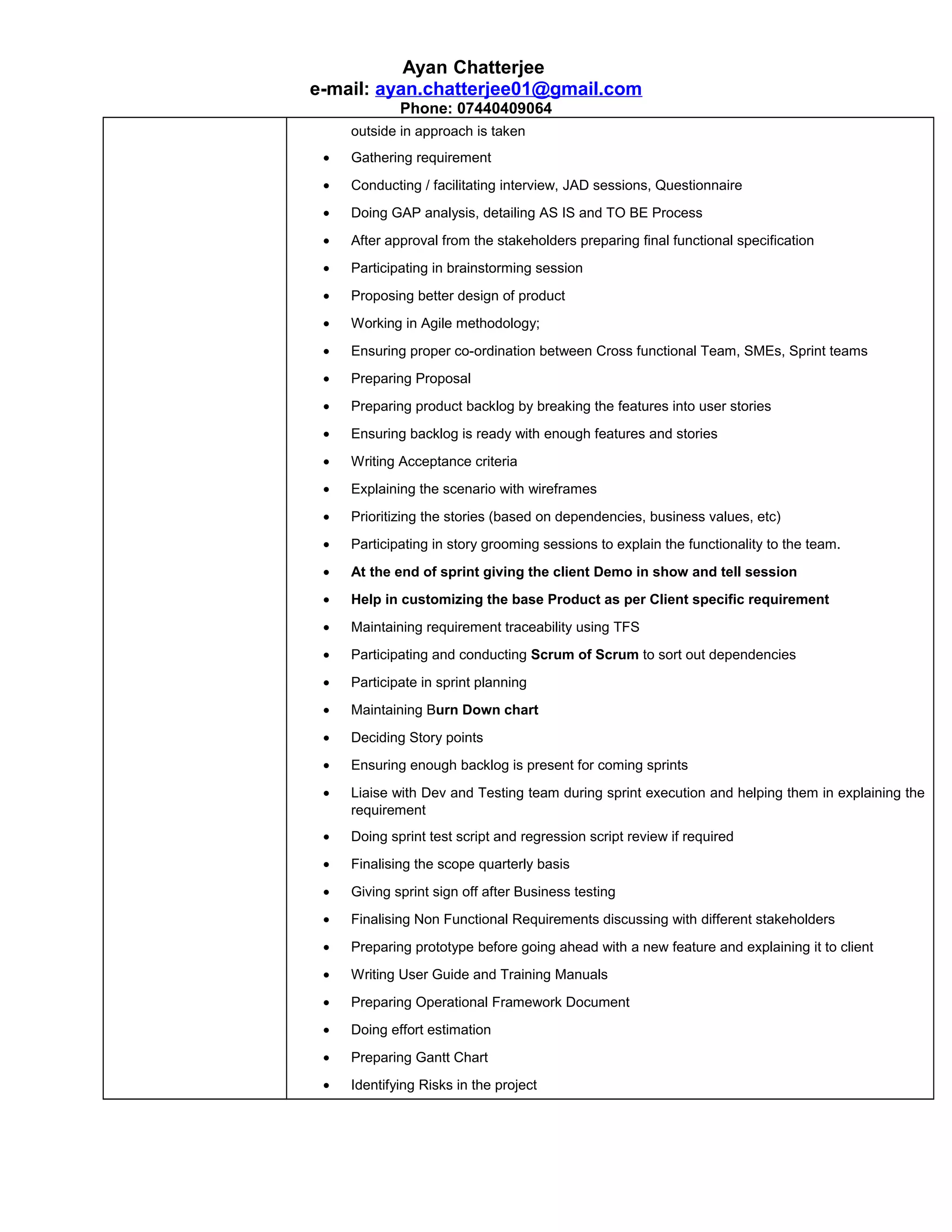 Ayan Chatterjee
e-mail: ayan.chatterjee01@gmail.com
Phone: 07440409064
outside in approach is taken
• Gathering requirement
• Conducting / facilitating interview, JAD sessions, Questionnaire
• Doing GAP analysis, detailing AS IS and TO BE Process
• After approval from the stakeholders preparing final functional specification
• Participating in brainstorming session
• Proposing better design of product
• Working in Agile methodology;
• Ensuring proper co-ordination between Cross functional Team, SMEs, Sprint teams
• Preparing Proposal
• Preparing product backlog by breaking the features into user stories
• Ensuring backlog is ready with enough features and stories
• Writing Acceptance criteria
• Explaining the scenario with wireframes
• Prioritizing the stories (based on dependencies, business values, etc)
• Participating in story grooming sessions to explain the functionality to the team.
• At the end of sprint giving the client Demo in show and tell session
• Help in customizing the base Product as per Client specific requirement
• Maintaining requirement traceability using TFS
• Participating and conducting Scrum of Scrum to sort out dependencies
• Participate in sprint planning
• Maintaining Burn Down chart
• Deciding Story points
• Ensuring enough backlog is present for coming sprints
• Liaise with Dev and Testing team during sprint execution and helping them in explaining the
requirement
• Doing sprint test script and regression script review if required
• Finalising the scope quarterly basis
• Giving sprint sign off after Business testing
• Finalising Non Functional Requirements discussing with different stakeholders
• Preparing prototype before going ahead with a new feature and explaining it to client
• Writing User Guide and Training Manuals
• Preparing Operational Framework Document
• Doing effort estimation
• Preparing Gantt Chart
• Identifying Risks in the project
 