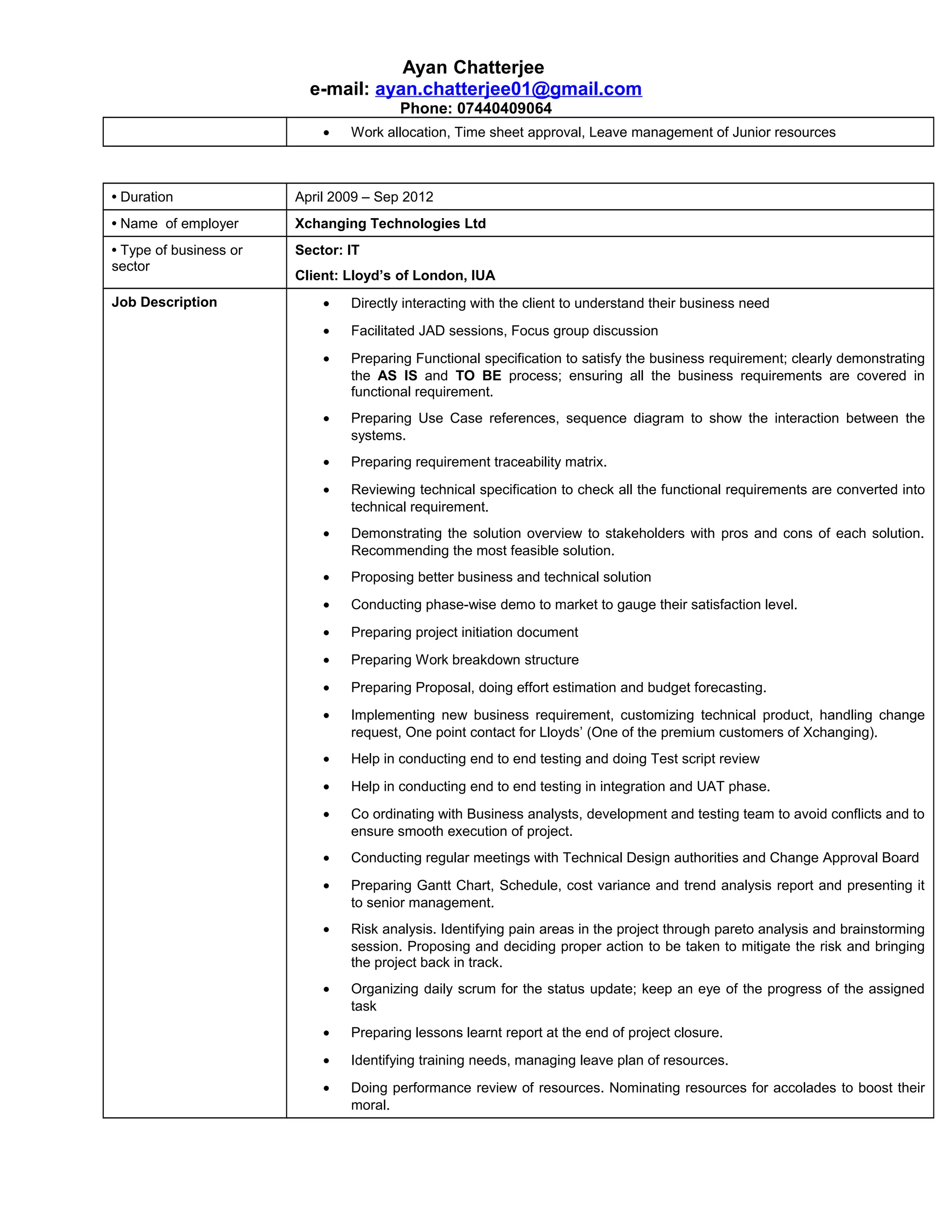 Ayan Chatterjee
e-mail: ayan.chatterjee01@gmail.com
Phone: 07440409064
• Work allocation, Time sheet approval, Leave management of Junior resources
• Duration April 2009 – Sep 2012
• Name of employer Xchanging Technologies Ltd
• Type of business or
sector
Sector: IT
Client: Lloyd’s of London, IUA
Job Description • Directly interacting with the client to understand their business need
• Facilitated JAD sessions, Focus group discussion
• Preparing Functional specification to satisfy the business requirement; clearly demonstrating
the AS IS and TO BE process; ensuring all the business requirements are covered in
functional requirement.
• Preparing Use Case references, sequence diagram to show the interaction between the
systems.
• Preparing requirement traceability matrix.
• Reviewing technical specification to check all the functional requirements are converted into
technical requirement.
• Demonstrating the solution overview to stakeholders with pros and cons of each solution.
Recommending the most feasible solution.
• Proposing better business and technical solution
• Conducting phase-wise demo to market to gauge their satisfaction level.
• Preparing project initiation document
• Preparing Work breakdown structure
• Preparing Proposal, doing effort estimation and budget forecasting.
• Implementing new business requirement, customizing technical product, handling change
request, One point contact for Lloyds’ (One of the premium customers of Xchanging).
• Help in conducting end to end testing and doing Test script review
• Help in conducting end to end testing in integration and UAT phase.
• Co ordinating with Business analysts, development and testing team to avoid conflicts and to
ensure smooth execution of project.
• Conducting regular meetings with Technical Design authorities and Change Approval Board
• Preparing Gantt Chart, Schedule, cost variance and trend analysis report and presenting it
to senior management.
• Risk analysis. Identifying pain areas in the project through pareto analysis and brainstorming
session. Proposing and deciding proper action to be taken to mitigate the risk and bringing
the project back in track.
• Organizing daily scrum for the status update; keep an eye of the progress of the assigned
task
• Preparing lessons learnt report at the end of project closure.
• Identifying training needs, managing leave plan of resources.
• Doing performance review of resources. Nominating resources for accolades to boost their
moral.
 
