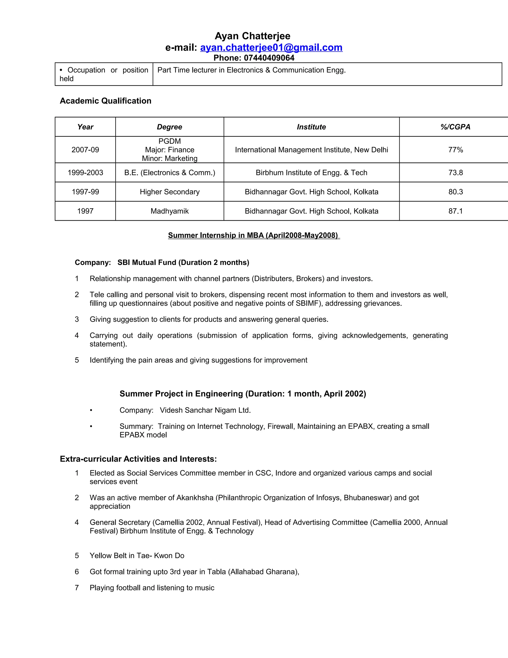 Ayan Chatterjee
e-mail: ayan.chatterjee01@gmail.com
Phone: 07440409064
• Occupation or position
held
Part Time lecturer in Electronics & Communication Engg.
Academic Qualification
Year Degree Institute %/CGPA
2007-09
PGDM
Major: Finance
Minor: Marketing
International Management Institute, New Delhi 77%
1999-2003 B.E. (Electronics & Comm.) Birbhum Institute of Engg. & Tech 73.8
1997-99 Higher Secondary Bidhannagar Govt. High School, Kolkata 80.3
1997 Madhyamik Bidhannagar Govt. High School, Kolkata 87.1
Summer Internship in MBA (April2008-May2008)
Company: SBI Mutual Fund (Duration 2 months)
1 Relationship management with channel partners (Distributers, Brokers) and investors.
2 Tele calling and personal visit to brokers, dispensing recent most information to them and investors as well,
filling up questionnaires (about positive and negative points of SBIMF), addressing grievances.
3 Giving suggestion to clients for products and answering general queries.
4 Carrying out daily operations (submission of application forms, giving acknowledgements, generating
statement).
5 Identifying the pain areas and giving suggestions for improvement
Summer Project in Engineering (Duration: 1 month, April 2002)
• Company: Videsh Sanchar Nigam Ltd.
• Summary: Training on Internet Technology, Firewall, Maintaining an EPABX, creating a small
EPABX model
Extra-curricular Activities and Interests:
1 Elected as Social Services Committee member in CSC, Indore and organized various camps and social
services event
2 Was an active member of Akankhsha (Philanthropic Organization of Infosys, Bhubaneswar) and got
appreciation
4 General Secretary (Camellia 2002, Annual Festival), Head of Advertising Committee (Camellia 2000, Annual
Festival) Birbhum Institute of Engg. & Technology
5 Yellow Belt in Tae- Kwon Do
6 Got formal training upto 3rd year in Tabla (Allahabad Gharana),
7 Playing football and listening to music
 