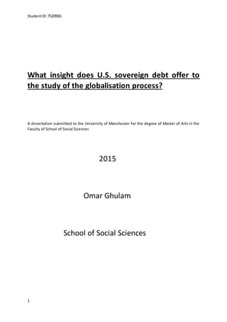 StudentID:7520965
1
What insight does U.S. sovereign debt offer to
the study of the globalisation process?
A dissertation submitted to the University of Manchester for the degree of Master of Arts in the
Faculty of School of Social Sciences
2015
Omar Ghulam
School of Social Sciences
 