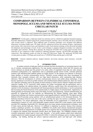 International Refereed Journal of Engineering and Science (IRJES)
ISSN (Online) 2319-183X, (Print) 2319-1821
Volume 2, Issue 3(March 2013), PP.31-37
www.irjes.com

   COMPARISON BETWEEN CYLINDRICAL CONFORMAL
   MONOPOLE, ICCLMA AND MINUSCULE ICCLMA WITH
                 CIRCULAR PATCH
                                        S.Rajeswari1, C.Rekha2
               1
                   (Electronics and Communication Engineering, PET Engineering College, India)
               2
                   (Electronics and Communication Engineering, PET Engineering College, India)

ABSTRACT : In this paper, a high gain small size antennas such as cylindrical conformal monopole antenna,
ICCLMA (Inductively Coupled Capacitively Loaded monopole antenna), micro ICCLMA and micro ICCLMA
with circular patch is compared. These different types of antenna topologies were designed with different
dimensions to produce higher gain. We begin with the comparison between the antenna designs, requirements
and continue with a discussion issues and simulation results. Each antenna topology is then discussed including
the limitations and advantages of each. In fact, each technique is uniquely designed to produce size reduction
and higher gain antennas. Among these antennas the minuscule ICCLMA with circular patch provides better
reduction in size compared to other cylindrical conformal monopole antenna, and ICCLMA and higher gain
respectively. The simulation results are done by using CST Microwave Studio. The minuscule ICCLMA with
circular patch of radius 1.6765mm and overall size is 3.393X0.0474mm and the gain is 46.03 dB.

Keywords - Antenna radiation patterns, lumped elements, microstrip antennas, patch antennas, vertically
polarized antennas.

                                           I.     INTRODUCTION
          In modern research on high gain small size antennas has been developed by an increasing interest in the
use of wireless communication applications. For near ground communications where both the transmit and
receive antennas are placed near the ground is by many orders of magnitude lower than any other antenna
orientation configurations [12]. Applications such as unattended ground sensors (UGS), vertically polarized
antennas with omnidirectional radiation pattern are highly desired. As the antenna size reduction is obviously
major problem in wireless communication devices. Therefore several methods have been investigated for
extremely short monopole antennas with very high lateral dimensions, while maintaining high radiation
efficiency. With the development of wireless communication devices and mobile phone technology, it has
become significant to provide low profile antennas with omnidirectional radiation pattern [6]. There are various
size reduction techniques used in the design of small antennas in which reactive inductive loading and reactive
capacitive loading. In [7], electrically small antennas are further investigated and the performance such as
impedance matching, the radiation pattern, the radiation efficiency, quality factor (Q), and polarization to be
reported. In [8], the antenna is characterized with fractal geometries and the performance, it can be summarized
that increasing the fractal dimension of the antenna leads to a higher degree of miniaturization. Applications of
fractal geometry are becoming mostly used in the fields of science and engineering. Antenna miniaturization can
generally be categorized into two methods are Miniaturizing the antenna topology using space filling
compression technique and Antenna miniaturization using magneto-dielectric materials [9]. The spatial network
Method [18]-[19] provides strong radiation with an omnidirectional pattern in the horizontal direction. The
dielectric truncation [14]-[15] is not close to the source, and then the space wave power is unaffected. It gives
better efficiency. For certain applications, where the bandwidth can be compromised, it is found that by a
comprehensive analysis of a new wide bandwidth compact antenna called (WC) wide compact J-pole antenna
provided 50% impedance bandwidth [10]. Although these exist many antenna miniaturization techniques, most
of them cannot provide high gain. However it is difficult to implement in practice, because these antennas
include a multilayer geometry. An extremely (LMMMA) low profile multi element miniaturized monopole
antenna [20] based on superposition of multiple quarter-wave segments that are meandered and spiraled around
to suppress the radiation from horizontal currents above the ground plane. The LMMMA produces purely
vertically polarization which leads to lower gain. Recently, a low profile antenna called micro inductively
coupled capacitively loaded monopole antenna (ICCLMA) in which the techniques such as in-plane capacitive
coupling, top loading, shorting pin achieve improved polarization purity and high gain with antenna

                                                  www.irjes.com                                        31 | Page
 