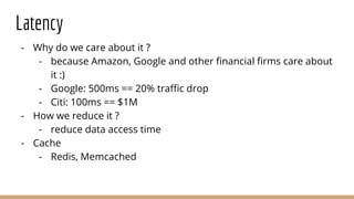 Latency
- Why do we care about it ?
- because Amazon, Google and other financial firms care about
it :)
- Google: 500ms == 20% traffic drop
- Citi: 100ms == $1M
- How we reduce it ?
- reduce data access time
- Cache
- Redis, Memcached
 