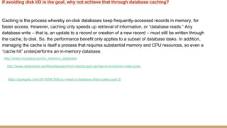 If avoiding disk I/O is the goal, why not achieve that through database caching?
Caching is the process whereby on-disk databases keep frequently-accessed records in memory, for
faster access. However, caching only speeds up retrieval of information, or “database reads.” Any
database write – that is, an update to a record or creation of a new record – must still be written through
the cache, to disk. So, the performance benefit only applies to a subset of database tasks. In addition,
managing the cache is itself a process that requires substantial memory and CPU resources, so even a
“cache hit” underperforms an in-memory database.
http://www.mcobject.com/in_memory_database
http://www.slideshare.net/MaxAlexejev/from-distributed-caches-to-inmemory-data-grids
https://spiegela.com/2014/04/30/but-i-need-a-database-that-scales-part-2/
 