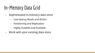In-Memory Data Grid
- Sophisticated In-memory data store
- Low latency Reads and Writes
- Partitioning and Replication
- Highly Scalable and Available
- Work with your existing data store
 