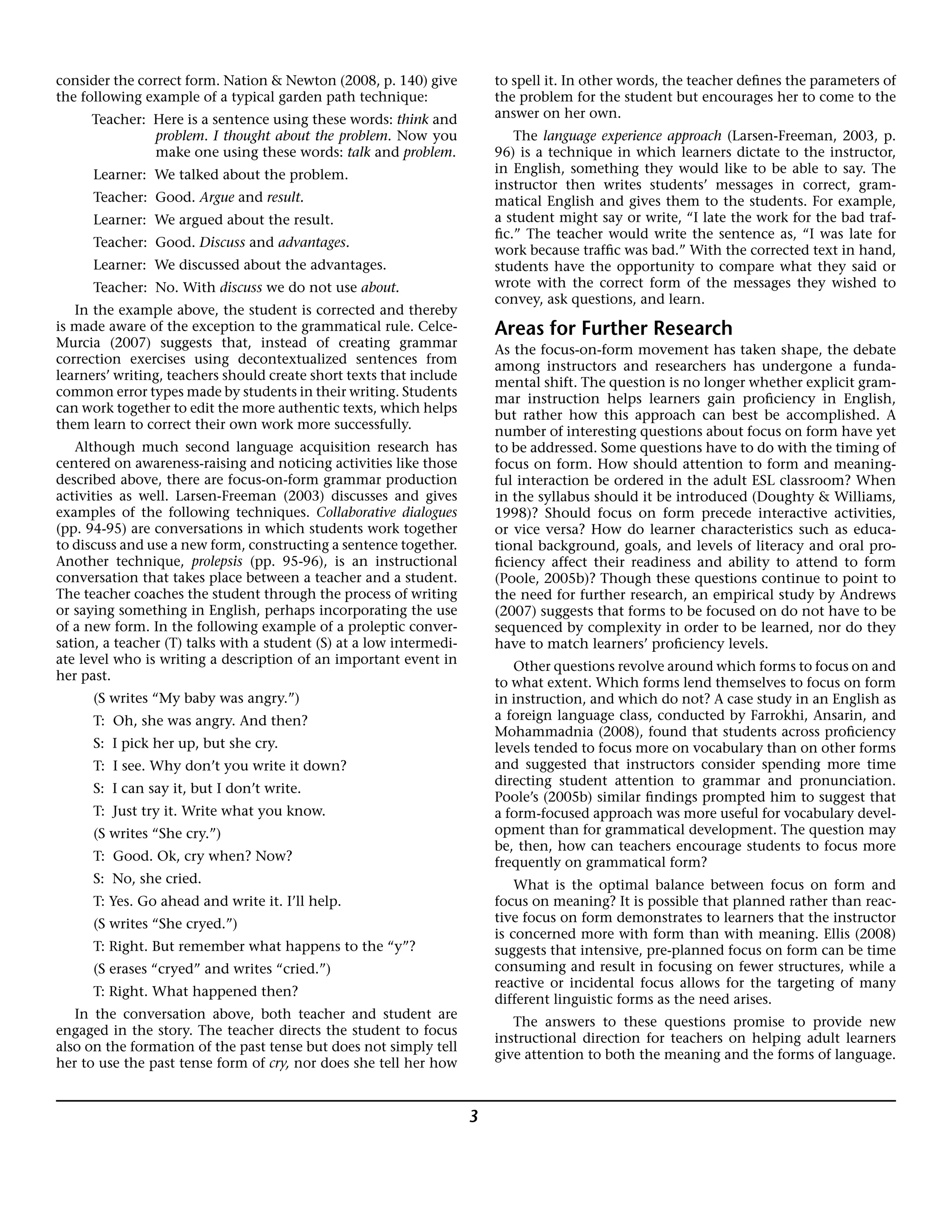 3
consider the correct form. Nation & Newton (2008, p. 140) give
the following example of a typical garden path technique:
Teacher: Here is a sentence using these words: think and
problem. I thought about the problem. Now you
make one using these words: talk and problem.
Learner: We talked about the problem.
Teacher: Good. Argue and result.
Learner: We argued about the result.
Teacher: Good. Discuss and advantages.
Learner: We discussed about the advantages.
Teacher: No. With discuss we do not use about.
In the example above, the student is corrected and thereby
is made aware of the exception to the grammatical rule. Celce-
Murcia (2007) suggests that, instead of creating grammar
correction exercises using decontextualized sentences from
learners’ writing, teachers should create short texts that include
common error types made by students in their writing. Students
can work together to edit the more authentic texts, which helps
them learn to correct their own work more successfully.
Although much second language acquisition research has
centered on awareness-raising and noticing activities like those
described above, there are focus-on-form grammar production
activities as well. Larsen-Freeman (2003) discusses and gives
examples of the following techniques. Collaborative dialogues
(pp. 94-95) are conversations in which students work together
to discuss and use a new form, constructing a sentence together.
Another technique, prolepsis (pp. 95-96), is an instructional
conversation that takes place between a teacher and a student.
The teacher coaches the student through the process of writing
or saying something in English, perhaps incorporating the use
of a new form. In the following example of a proleptic conver-
sation, a teacher (T) talks with a student (S) at a low intermedi-
ate level who is writing a description of an important event in
her past.
(S writes “My baby was angry.”)
T: Oh, she was angry. And then?
S: I pick her up, but she cry.
T: I see. Why don’t you write it down?
S: I can say it, but I don’t write.
T: Just try it. Write what you know.
(S writes “She cry.”)
T: Good. Ok, cry when? Now?
S: No, she cried.
T: Yes. Go ahead and write it. I’ll help.
(S writes “She cryed.”)
T: Right. But remember what happens to the “y”?
(S erases “cryed” and writes “cried.”)
T: Right. What happened then?
In the conversation above, both teacher and student are
engaged in the story. The teacher directs the student to focus
also on the formation of the past tense but does not simply tell
her to use the past tense form of cry, nor does she tell her how
to spell it. In other words, the teacher defines the parameters of
the problem for the student but encourages her to come to the
answer on her own.
The language experience approach (Larsen-Freeman, 2003, p.
96) is a technique in which learners dictate to the instructor,
in English, something they would like to be able to say. The
instructor then writes students’ messages in correct, gram-
matical English and gives them to the students. For example,
a student might say or write, “I late the work for the bad traf-
fic.” The teacher would write the sentence as, “I was late for
work because traffic was bad.” With the corrected text in hand,
students have the opportunity to compare what they said or
wrote with the correct form of the messages they wished to
convey, ask questions, and learn.
Areas for Further Research
As the focus-on-form movement has taken shape, the debate
among instructors and researchers has undergone a funda-
mental shift. The question is no longer whether explicit gram-
mar instruction helps learners gain proficiency in English,
but rather how this approach can best be accomplished. A
number of interesting questions about focus on form have yet
to be addressed. Some questions have to do with the timing of
focus on form. How should attention to form and meaning-
ful interaction be ordered in the adult ESL classroom? When
in the syllabus should it be introduced (Doughty & Williams,
1998)? Should focus on form precede interactive activities,
or vice versa? How do learner characteristics such as educa-
tional background, goals, and levels of literacy and oral pro-
ficiency affect their readiness and ability to attend to form
(Poole, 2005b)? Though these questions continue to point to
the need for further research, an empirical study by Andrews
(2007) suggests that forms to be focused on do not have to be
sequenced by complexity in order to be learned, nor do they
have to match learners’ proficiency levels.
Other questions revolve around which forms to focus on and
to what extent. Which forms lend themselves to focus on form
in instruction, and which do not? A case study in an English as
a foreign language class, conducted by Farrokhi, Ansarin, and
Mohammadnia (2008), found that students across proficiency
levels tended to focus more on vocabulary than on other forms
and suggested that instructors consider spending more time
directing student attention to grammar and pronunciation.
Poole’s (2005b) similar findings prompted him to suggest that
a form-focused approach was more useful for vocabulary devel-
opment than for grammatical development. The question may
be, then, how can teachers encourage students to focus more
frequently on grammatical form?
What is the optimal balance between focus on form and
focus on meaning? It is possible that planned rather than reac-
tive focus on form demonstrates to learners that the instructor
is concerned more with form than with meaning. Ellis (2008)
suggests that intensive, pre-planned focus on form can be time
consuming and result in focusing on fewer structures, while a
reactive or incidental focus allows for the targeting of many
different linguistic forms as the need arises.
The answers to these questions promise to provide new
instructional direction for teachers on helping adult learners
give attention to both the meaning and the forms of language.
 