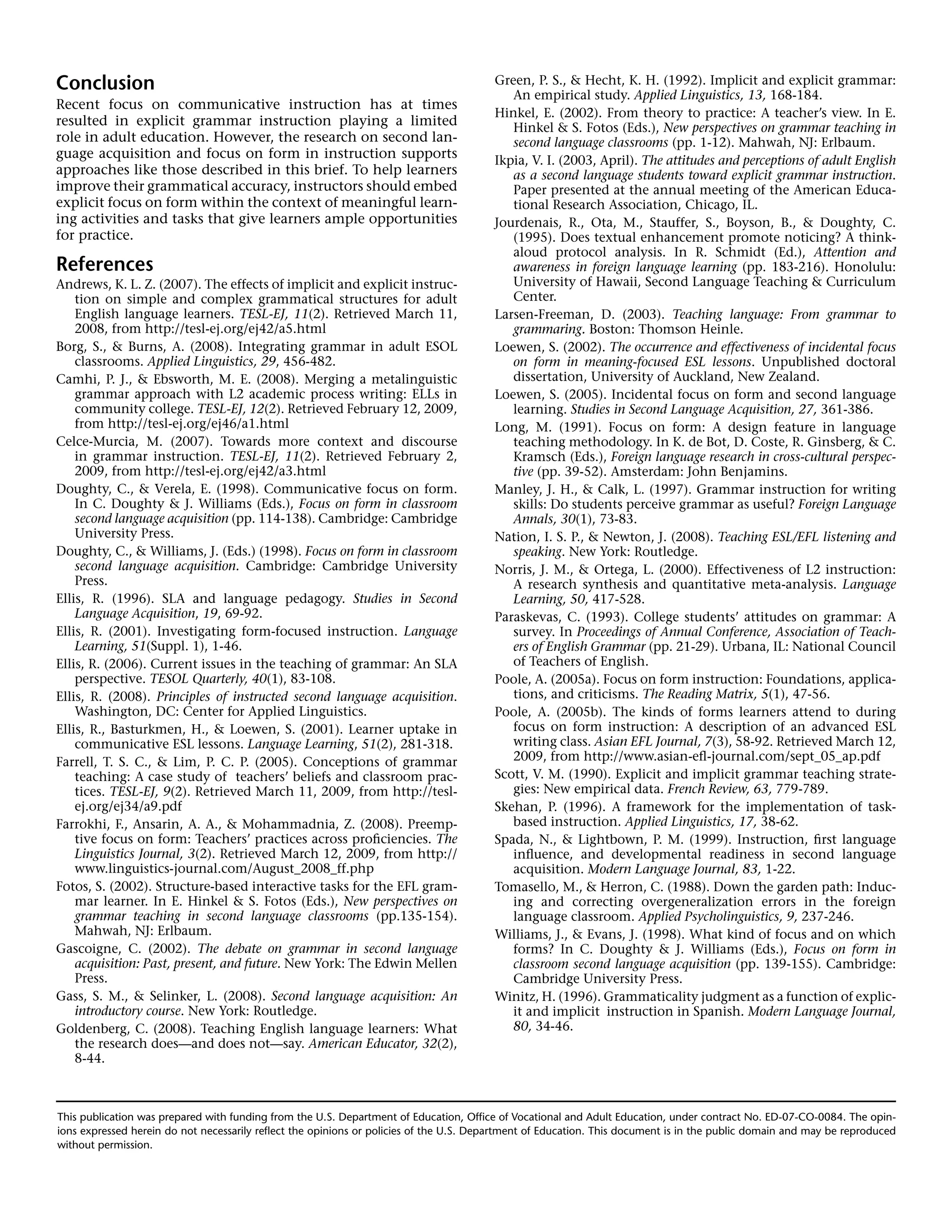 This publication was prepared with funding from the U.S. Department of Education, Office of Vocational and Adult Education, under contract No. ED-07-CO-0084. The opin-
ions expressed herein do not necessarily reflect the opinions or policies of the U.S. Department of Education. This document is in the public domain and may be reproduced
without permission.
Conclusion
Recent focus on communicative instruction has at times
resulted in explicit grammar instruction playing a limited
role in adult education. However, the research on second lan-
guage acquisition and focus on form in instruction supports
approaches like those described in this brief. To help learners
improve their grammatical accuracy, instructors should embed
explicit focus on form within the context of meaningful learn-
ing activities and tasks that give learners ample opportunities
for practice.
References
Andrews, K. L. Z. (2007). The effects of implicit and explicit instruc-
tion on simple and complex grammatical structures for adult
English language learners. TESL-EJ, 11(2). Retrieved March 11,
2008, from http://tesl-ej.org/ej42/a5.html
Borg, S., & Burns, A. (2008). Integrating grammar in adult ESOL
classrooms. Applied Linguistics, 29, 456-482.
Camhi, P. J., & Ebsworth, M. E. (2008). Merging a metalinguistic
grammar approach with L2 academic process writing: ELLs in
community college. TESL-EJ, 12(2). Retrieved February 12, 2009,
from http://tesl-ej.org/ej46/a1.html
Celce-Murcia, M. (2007). Towards more context and discourse
in grammar instruction. TESL-EJ, 11(2). Retrieved February 2,
2009, from http://tesl-ej.org/ej42/a3.html
Doughty, C., & Verela, E. (1998). Communicative focus on form.
In C. Doughty & J. Williams (Eds.), Focus on form in classroom
second language acquisition (pp. 114-138). Cambridge: Cambridge
University Press.
Doughty, C., & Williams, J. (Eds.) (1998). Focus on form in classroom
second language acquisition. Cambridge: Cambridge University
Press.
Ellis, R. (1996). SLA and language pedagogy. Studies in Second
Language Acquisition, 19, 69-92.
Ellis, R. (2001). Investigating form-focused instruction. Language
Learning, 51(Suppl. 1), 1-46.
Ellis, R. (2006). Current issues in the teaching of grammar: An SLA
perspective. TESOL Quarterly, 40(1), 83-108.
Ellis, R. (2008). Principles of instructed second language acquisition.
Washington, DC: Center for Applied Linguistics.
Ellis, R., Basturkmen, H., & Loewen, S. (2001). Learner uptake in
communicative ESL lessons. Language Learning, 51(2), 281-318.
Farrell, T. S. C., & Lim, P. C. P. (2005). Conceptions of grammar
teaching: A case study of teachers’ beliefs and classroom prac-
tices. TESL-EJ, 9(2). Retrieved March 11, 2009, from http://tesl-
ej.org/ej34/a9.pdf
Farrokhi, F., Ansarin, A. A., & Mohammadnia, Z. (2008). Preemp-
tive focus on form: Teachers’ practices across proficiencies. The
Linguistics Journal, 3(2). Retrieved March 12, 2009, from http://
www.linguistics-journal.com/August_2008_ff.php
Fotos, S. (2002). Structure-based interactive tasks for the EFL gram-
mar learner. In E. Hinkel & S. Fotos (Eds.), New perspectives on
grammar teaching in second language classrooms (pp.135-154).
Mahwah, NJ: Erlbaum.
Gascoigne, C. (2002). The debate on grammar in second language
acquisition: Past, present, and future. New York: The Edwin Mellen
Press.
Gass, S. M., & Selinker, L. (2008). Second language acquisition: An
introductory course. New York: Routledge.
Goldenberg, C. (2008). Teaching English language learners: What
the research does—and does not—say. American Educator, 32(2),
8-44.
Green, P. S., & Hecht, K. H. (1992). Implicit and explicit grammar:
An empirical study. Applied Linguistics, 13, 168-184.
Hinkel, E. (2002). From theory to practice: A teacher’s view. In E.
Hinkel & S. Fotos (Eds.), New perspectives on grammar teaching in
second language classrooms (pp. 1-12). Mahwah, NJ: Erlbaum.
Ikpia, V. I. (2003, April). The attitudes and perceptions of adult English
as a second language students toward explicit grammar instruction.
Paper presented at the annual meeting of the American Educa-
tional Research Association, Chicago, IL.
Jourdenais, R., Ota, M., Stauffer, S., Boyson, B., & Doughty, C.
(1995). Does textual enhancement promote noticing? A think-
aloud protocol analysis. In R. Schmidt (Ed.), Attention and
awareness in foreign language learning (pp. 183-216). Honolulu:
University of Hawaii, Second Language Teaching & Curriculum
Center.
Larsen-Freeman, D. (2003). Teaching language: From grammar to
grammaring. Boston: Thomson Heinle.
Loewen, S. (2002). The occurrence and effectiveness of incidental focus
on form in meaning-focused ESL lessons. Unpublished doctoral
dissertation, University of Auckland, New Zealand.
Loewen, S. (2005). Incidental focus on form and second language
learning. Studies in Second Language Acquisition, 27, 361-386.
Long, M. (1991). Focus on form: A design feature in language
teaching methodology. In K. de Bot, D. Coste, R. Ginsberg, & C.
Kramsch (Eds.), Foreign language research in cross-cultural perspec-
tive (pp. 39-52). Amsterdam: John Benjamins.
Manley, J. H., & Calk, L. (1997). Grammar instruction for writing
skills: Do students perceive grammar as useful? Foreign Language
Annals, 30(1), 73-83.
Nation, I. S. P., & Newton, J. (2008). Teaching ESL/EFL listening and
speaking. New York: Routledge.
Norris, J. M., & Ortega, L. (2000). Effectiveness of L2 instruction:
A research synthesis and quantitative meta-analysis. Language
Learning, 50, 417-528.
Paraskevas, C. (1993). College students’ attitudes on grammar: A
survey. In Proceedings of Annual Conference, Association of Teach-
ers of English Grammar (pp. 21-29). Urbana, IL: National Council
of Teachers of English.
Poole, A. (2005a). Focus on form instruction: Foundations, applica-
tions, and criticisms. The Reading Matrix, 5(1), 47-56.
Poole, A. (2005b). The kinds of forms learners attend to during
focus on form instruction: A description of an advanced ESL
writing class. Asian EFL Journal, 7(3), 58-92. Retrieved March 12,
2009, from http://www.asian-efl-journal.com/sept_05_ap.pdf
Scott, V. M. (1990). Explicit and implicit grammar teaching strate-
gies: New empirical data. French Review, 63, 779-789.
Skehan, P. (1996). A framework for the implementation of task-
based instruction. Applied Linguistics, 17, 38-62.
Spada, N., & Lightbown, P. M. (1999). Instruction, first language
influence, and developmental readiness in second language
acquisition. Modern Language Journal, 83, 1-22.
Tomasello, M., & Herron, C. (1988). Down the garden path: Induc-
ing and correcting overgeneralization errors in the foreign
language classroom. Applied Psycholinguistics, 9, 237-246.
Williams, J., & Evans, J. (1998). What kind of focus and on which
forms? In C. Doughty & J. Williams (Eds.), Focus on form in
classroom second language acquisition (pp. 139-155). Cambridge:
Cambridge University Press.
Winitz, H. (1996). Grammaticality judgment as a function of explic-
it and implicit 	instruction in Spanish. Modern Language Journal,
80, 34-46.
 