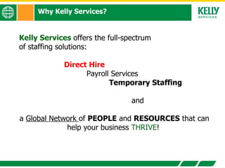 Why Kelly Services? Kelly Services  offers the full-spectrum  of staffing solutions:  Direct Hire Payroll Services Temporary Staffing  and  a  Global Network  of  PEOPLE  and  RESOURCES  that can help your business  THRIVE !  