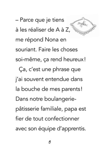 9
– Parce que je tiens
à les réaliser de A à Z,
me répond Nona en
souriant. Faire les choses
soi-même, ça rend heureux !
Ça, c’est une phrase que
j’ai souvent entendue dans
la bouche de mes parents !
Dans notre boulangerie-
pâtisserie familiale, papa est
fier de tout confectionner
avec son équipe d’apprentis.
 