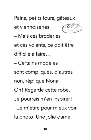 10
Pains, petits fours, gâteaux
et viennoiseries.
– Mais ces broderies
et ces volants, ce doit être
difficile à faire…
– Certains modèles
sont compliqués, d’autres
non, réplique Nona.
Oh ! Regarde cette robe.
Je pourrais m’en inspirer !
Je m’étire pour mieux voir
la photo. Une jolie dame,
 