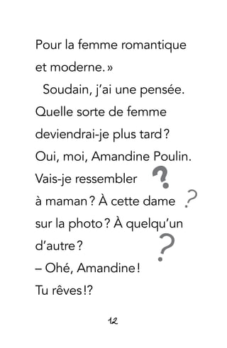12
Pour la femme romantique
et moderne. »
Soudain, j’ai une pensée.
Quelle sorte de femme
deviendrai-je plus tard ?
Oui, moi, Amandine Poulin.
Vais-je ressembler
à maman ? À cette dame
sur la photo ? À quelqu’un
d’autre ?
– Ohé, Amandine !
Tu rêves !?
?
??
 