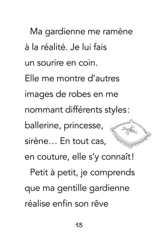 13
Ma gardienne me ramène
à la réalité. Je lui fais
un sourire en coin.
Elle me montre d’autres
images de robes en me
nommant différents styles :
ballerine, princesse,
sirène… En tout cas,
en couture, elle s’y connaît !
Petit à petit, je comprends
que ma gentille gardienne
réalise enfin son rêve
 