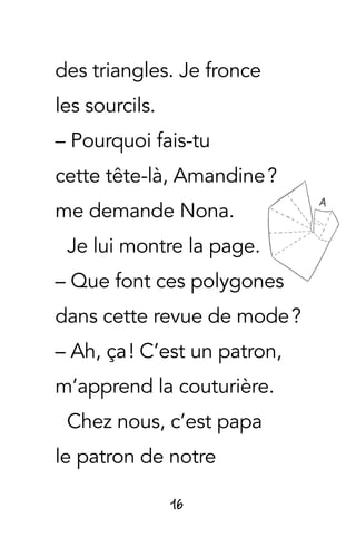 16
des triangles. Je fronce
les sourcils.
– Pourquoi fais-tu
cette tête-là, Amandine ?
me demande Nona.
Je lui montre la page.
– Que font ces polygones
dans cette revue de mode ?
– Ah, ça ! C’est un patron,
m’apprend la couturière.
Chez nous, c’est papa
le patron de notre
 