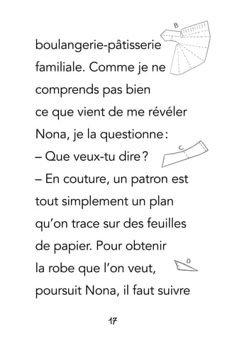 17
boulangerie-pâtisserie
familiale. Comme je ne
comprends pas bien
ce que vient de me révéler
Nona, je la questionne :
– Que veux-tu dire ?
– En couture, un patron est
tout simplement un plan
qu’on trace sur des feuilles
de papier. Pour obtenir
la robe que l’on veut,
poursuit Nona, il faut suivre
 