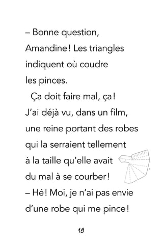 19
– Bonne question,
Amandine ! Les triangles
indiquent où coudre
les pinces.
Ça doit faire mal, ça !
J’ai déjà vu, dans un film,
une reine portant des robes
qui la serraient tellement
à la taille qu’elle avait
du mal à se courber !
– Hé ! Moi, je n’ai pas envie
d’une robe qui me pince !
 