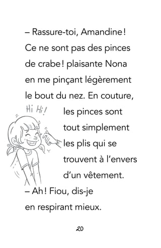 20
– Rassure-toi, Amandine !
Ce ne sont pas des pinces
de crabe ! plaisante Nona
en me pinçant légèrement
le bout du nez. En couture,
les pinces sont
tout simplement
les plis qui se
trouvent à l’envers
d’un vêtement.
– Ah ! Fiou, dis-je
en respirant mieux.
 