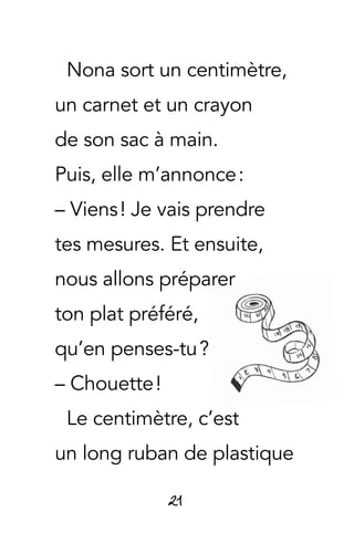 21
Nona sort un centimètre,
un carnet et un crayon
de son sac à main.
Puis, elle m’annonce :
– Viens ! Je vais prendre
tes mesures. Et ensuite,
nous allons préparer
ton plat préféré,
qu’en penses-tu ?
– Chouette !
Le centimètre, c’est
un long ruban de plastique
 
