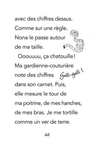 22
avec des chiffres dessus.
Comme sur une règle.
Nona le passe autour
de ma taille.
Ooouuuu, ça chatouille !
Ma gardienne-couturière
note des chiffres
dans son carnet. Puis,
elle mesure le tour de
ma poitrine, de mes hanches,
de mes bras. Je me tortille
comme un ver de terre.
 
