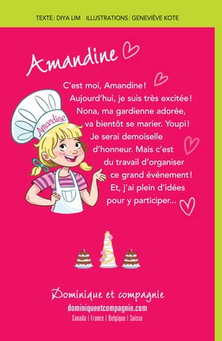 C’est moi, Amandine !
Aujourd’hui, je suis très excitée !
Nona, ma gardienne adorée,
va bientôt se marier. Youpi !
Je serai demoiselle
d’honneur. Mais c’est
du travail d’organiser
ce grand événement !
Et, j’ai plein d’idées
pour y participer...
Dominique et compagnie
dominiqueetcompagnie.com
Canada | France | Belgique | Suisse
Amandine
TEXTE : DIYA LIM  ILLUSTRATIONS : GENEVIÈVE KOTE
 