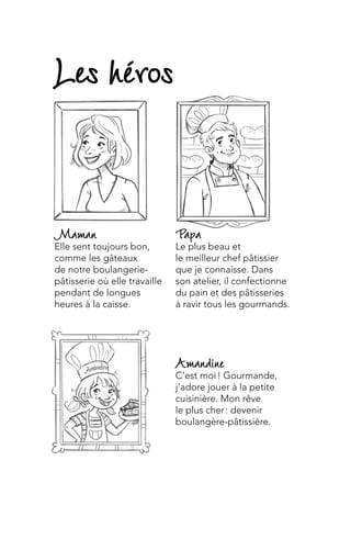 Amandine
C’est moi ! Gourmande,
j’adore jouer à la petite
cuisinière. Mon rêve
le plus cher : devenir
boulangère-pâtissière.
Papa
Le plus beau et
le meilleur chef pâtissier
que je connaisse. Dans
son atelier, il confectionne
du pain et des pâtisseries
à ravir tous les gourmands.
Maman
Elle sent toujours bon,
comme les gâteaux
de notre boulangerie-
pâtisserie où elle travaille
pendant de longues
heures à la caisse.
Les héros
 