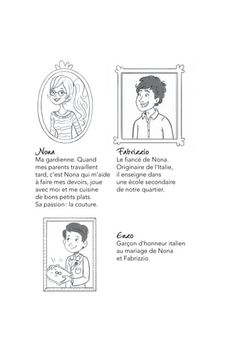 Enzo
Garçon d’honneur italien
au mariage de Nona
et Fabrizzio.
Fabrizzio
Le fiancé de Nona.
Originaire de l’Italie,
il enseigne dans
une école secondaire
de notre quartier.
Nona
Ma gardienne. Quand
mes parents travaillent
tard, c’est Nona qui m’aide
à faire mes devoirs, joue
avec moi et me cuisine
de bons petits plats.
Sa passion : la couture.
 