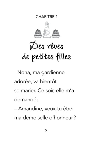 5
CHAPITRE 1
Des rêves
de petites filles
Nona, ma gardienne
adorée, va bientôt
se marier. Ce soir, elle m’a
demandé :
– Amandine, veux-tu être
ma demoiselle d’honneur ?
 