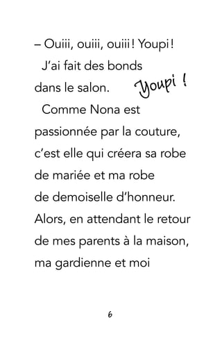 6
– Ouiii, ouiii, ouiii ! Youpi !
J’ai fait des bonds
dans le salon.
Comme Nona est
passionnée par la couture,
c’est elle qui créera sa robe
de mariée et ma robe
de demoiselle d’honneur.
Alors, en attendant le retour
de mes parents à la maison,
ma gardienne et moi
Youpi !
 