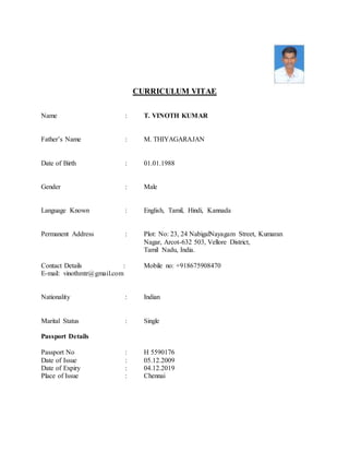 CURRICULUM VITAE
Name : T. VINOTH KUMAR
Father’s Name : M. THIYAGARAJAN
Date of Birth : 01.01.1988
Gender : Male
Language Known : English, Tamil, Hindi, Kannada
Permanent Address : Plot: No: 23, 24 NabigalNayagam Street, Kumaran
Nagar, Arcot-632 503, Vellore District,
Tamil Nadu, India.
Contact Details : Mobile no: +918675908470
E-mail: vinothmtr@gmail.com
Nationality : Indian
Marital Status : Single
Passport Details
Passport No : H 5590176
Date of Issue : 05.12.2009
Date of Expiry : 04.12.2019
Place of Issue : Chennai
 