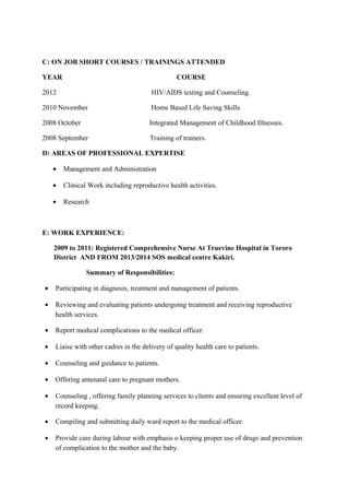 C: ON JOB SHORT COURSES / TRAININGS ATTENDED
YEAR COURSE
2012 HIV/AIDS testing and Counseling.
2010 November Home Based Life Saving Skills
2008 October Integrated Management of Childhood Illnesses.
2008 September Training of trainers.
D: AREAS OF PROFESSIONAL EXPERTISE
• Management and Administration
• Clinical Work including reproductive health activities.
• Research
E: WORK EXPERIENCE:
2009 to 2011: Registered Comprehensive Nurse At Truevine Hospital in Tororo
District AND FROM 2013/2014 SOS medical centre Kakiri.
Summary of Responsibilities:
• Participating in diagnosis, treatment and management of patients.
• Reviewing and evaluating patients undergoing treatment and receiving reproductive
health services.
• Report medical complications to the medical officer.
• Liaise with other cadres in the delivery of quality health care to patients.
• Counseling and guidance to patients.
• Offering antenatal care to pregnant mothers.
• Counseling , offering family planning services to clients and ensuring excellent level of
record keeping.
• Compiling and submitting daily ward report to the medical officer.
• Provide care during labour with emphasis o keeping proper use of drugs and prevention
of complication to the mother and the baby.
 