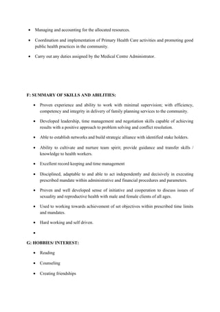 • Managing and accounting for the allocated resources.
• Coordination and implementation of Primary Health Care activities and promoting good
public health practices in the community.
• Carry out any duties assigned by the Medical Centre Administrator.
F: SUMMARY OF SKILLS AND ABILITIES:
• Proven experience and ability to work with minimal supervision; with efficiency,
competency and integrity in delivery of family planning services to the community.
• Developed leadership, time management and negotiation skills capable of achieving
results with a positive approach to problem solving and conflict resolution.
• Able to establish networks and build strategic alliance with identified stake holders.
• Ability to cultivate and nurture team spirit; provide guidance and transfer skills /
knowledge to health workers.
• Excellent record keeping and time management
• Disciplined, adaptable to and able to act independently and decisively in executing
prescribed mandate within administrative and financial procedures and parameters.
• Proven and well developed sense of initiative and cooperation to discuss issues of
sexuality and reproductive health with male and female clients of all ages.
• Used to working towards achievement of set objectives within prescribed time limits
and mandates.
• Hard working and self driven.
•
G: HOBBIES/ INTEREST:
• Reading
• Counseling
• Creating friendships
 