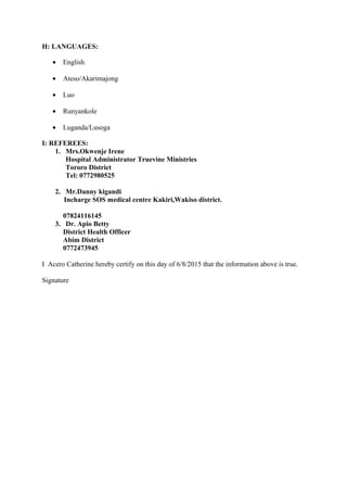 H: LANGUAGES:
• English
• Ateso/Akarimajong
• Luo
• Runyankole
• Luganda/Lusoga
I: REFEREES:
1. Mrs.Okwenje Irene
Hospital Administrator Truevine Ministries
Tororo District
Tel: 0772980525
2. Mr.Danny kigandi
Incharge SOS medical centre Kakiri,Wakiso district.
07824116145
3. Dr. Apio Betty
District Health Officer
Abim District
0772473945
I Acero Catherine hereby certify on this day of 6/8/2015 that the information above is true.
Signature
 