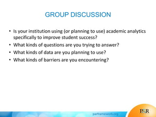 GROUP DISCUSSION
• Is your institution using (or planning to use) academic analytics
specifically to improve student success?
• What kinds of questions are you trying to answer?
• What kinds of data are you planning to use?
• What kinds of barriers are you encountering?
 