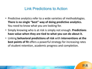 Link Predictions to Action
• Predictive analytics refer to a wide varieties of methodologies.
There is no single “best” way of doing predictive analytics.
You need to know what you are looking for.
• Simply knowing who is at risk is simply not enough. Predictions
have value when they are tied to what you can do about it.
• Linking behavioral predictions of risk with interventions at the
best points of fit offers a powerful strategy for increasing rates
of student retention, academic progress and completion.
 