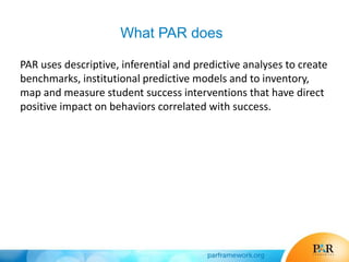 What PAR does
PAR uses descriptive, inferential and predictive analyses to create
benchmarks, institutional predictive models and to inventory,
map and measure student success interventions that have direct
positive impact on behaviors correlated with success.
 