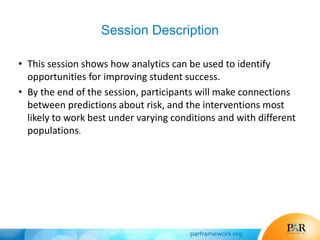 Session Description
• This session shows how analytics can be used to identify
opportunities for improving student success.
• By the end of the session, participants will make connections
between predictions about risk, and the interventions most
likely to work best under varying conditions and with different
populations.
 