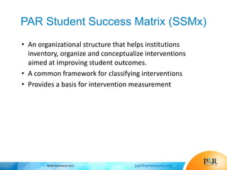 PAR Student Success Matrix (SSMx)
• An organizational structure that helps institutions
inventory, organize and conceptualize interventions
aimed at improving student outcomes.
• A common framework for classifying interventions
• Provides a basis for intervention measurement
©PAR Framework 2015
 