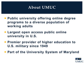  Public university offering online degree
programs to a diverse population of
working adults
 Largest open access public online
university in U.S.
 Premier provider of higher education to
U.S. military since 1949
 Part of the University System of Maryland
About UMUC
 