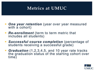  One year retention (year over year measured
with a cohort)
 Re-enrollment (term to term metric that
includes all students)
 Successful course completion (percentage of
students receiving a successful grade)
 Graduation (1,2,3,4,5, and 10 year rate tracks
the graduation status of the starting cohort over
time)
Metrics at UMUC
 